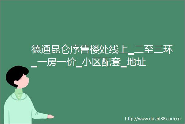 德通昆仑序售楼处线上▁二至三环▁一房一价▁小区配套▁地址