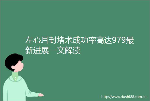 左心耳封堵术成功率高达979最新进展一文解读