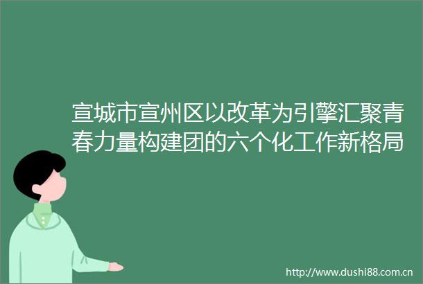宣城市宣州区以改革为引擎汇聚青春力量构建团的六个化工作新格局