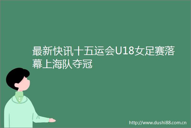 最新快讯十五运会U18女足赛落幕上海队夺冠
