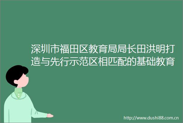 深圳市福田区教育局局长田洪明打造与先行示范区相匹配的基础教育
