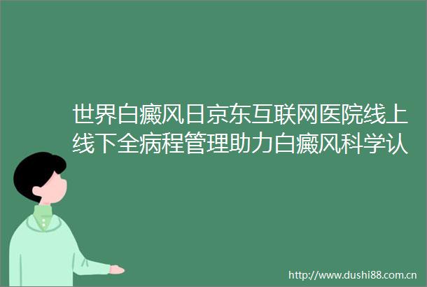 世界白癜风日京东互联网医院线上线下全病程管理助力白癜风科学认知与规范治疗