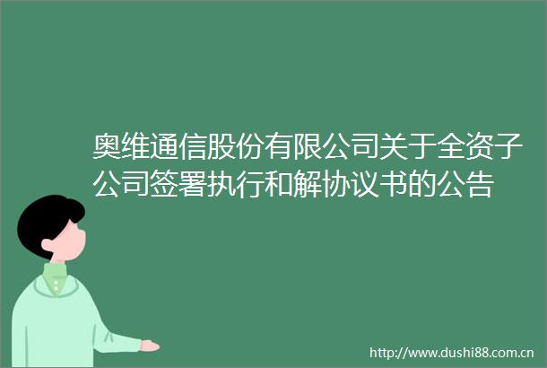 奥维通信股份有限公司关于全资子公司签署执行和解协议书的公告
