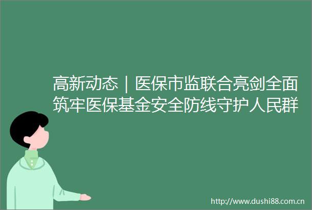 高新动态｜医保市监联合亮剑全面筑牢医保基金安全防线守护群众救命钱