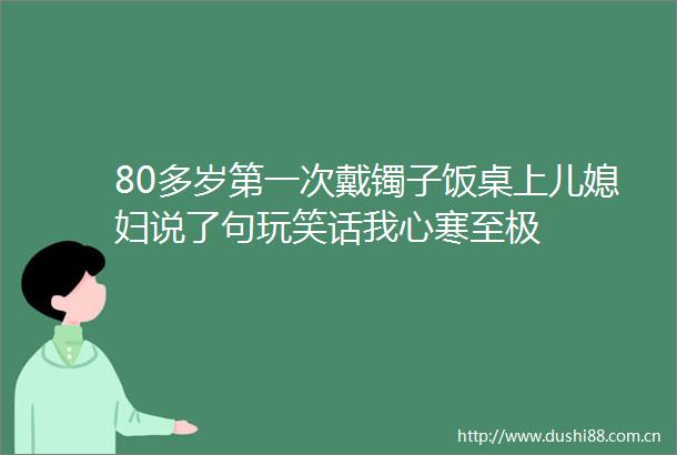 80多岁第一次戴镯子饭桌上儿媳妇说了句玩笑话我心寒至极
