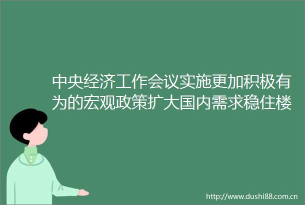 中央经济工作会议实施更加积极有为的宏观政策扩大国内需求稳住楼市股市