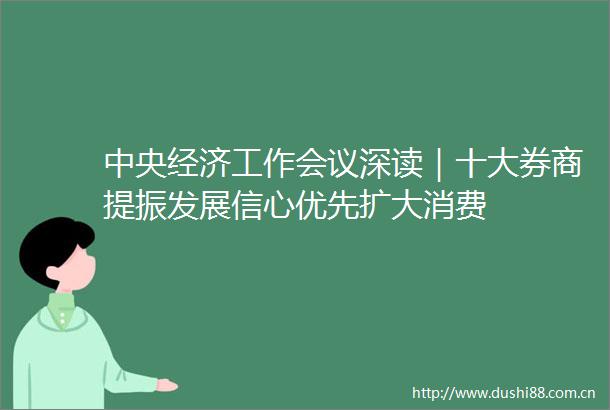 中央经济工作会议深读｜十大券商提振发展信心优先扩大消费