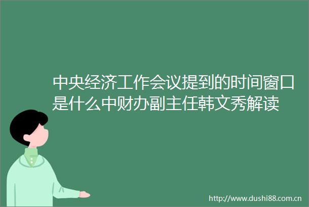 中央经济工作会议提到的时间窗口是什么中财办副主任韩文秀解读