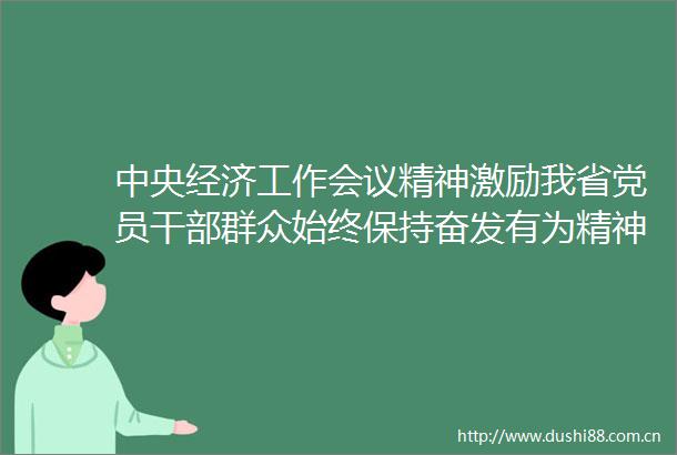 中央经济工作会议精神激励我省党员群众始终保持奋发有为精神状态和时时放心不下的责任意识做好经济工作