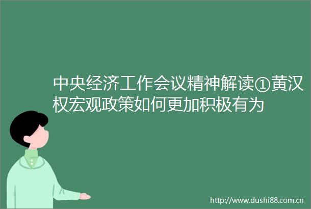 中央经济工作会议精神解读①黄汉权宏观政策如何更加积极有为