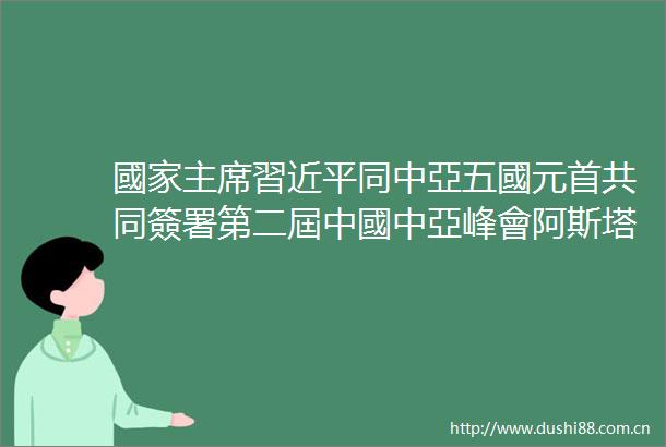 國家習近平同中亞五國元首共同簽署第二屆中國中亞峰會阿斯塔納宣言