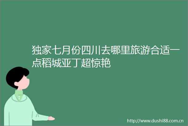 独家七月份四川去哪里旅游合适一点稻城亚丁超惊艳
