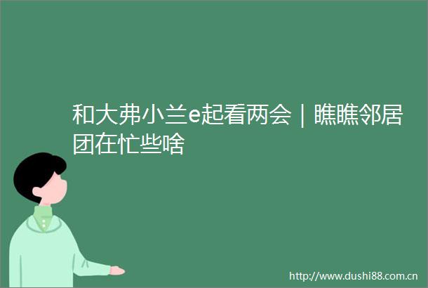 和大弗小兰e起看两会｜瞧瞧邻居团在忙些啥