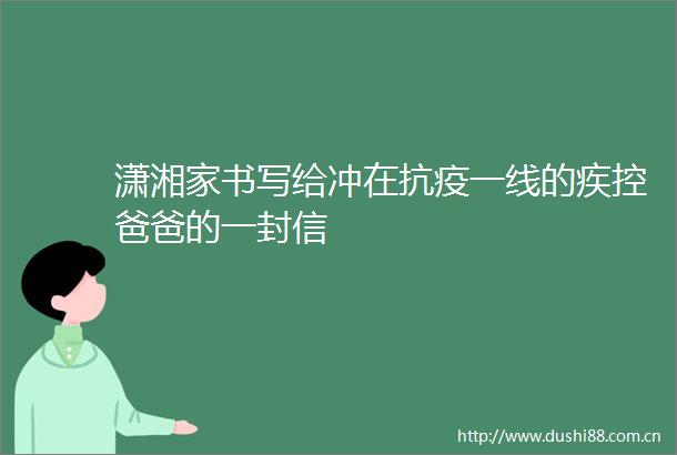 潇湘家书写给冲在抗疫一线的疾控爸爸的一封信