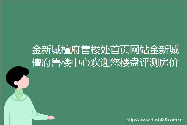 金新城檀府售楼处首页网站金新城檀府售楼中心欢迎您楼盘评测房价户型商圈配套