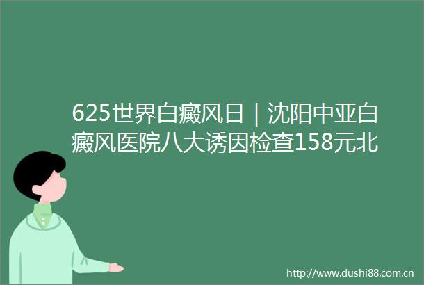 625世界白癜风日｜沈阳中亚白癜风医院八大诱因检查158元北京专家联合会诊复色活动进行中