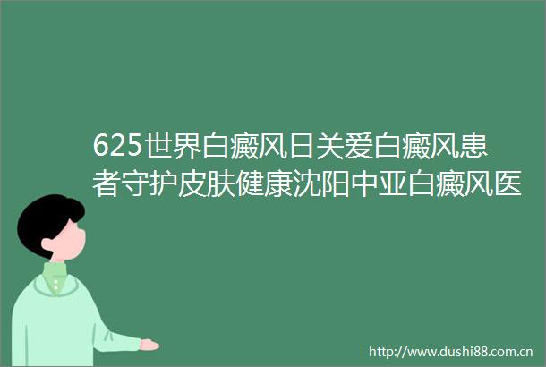 625世界白癜风日关爱白癜风患者守护皮肤健康沈阳中亚白癜风医院特邀北京皮肤专家联合会诊倒计时1天速约勿失