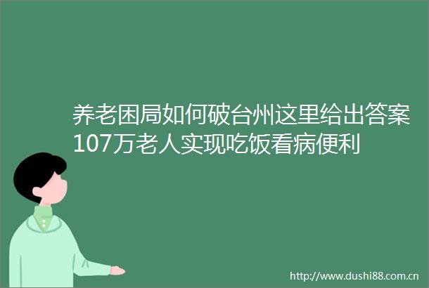 养老困局如何破台州这里给出答案107万老人实现吃饭看病便利