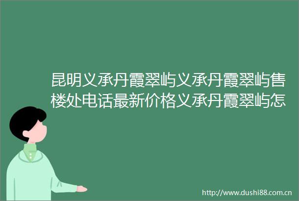 昆明义承丹霞翠屿义承丹霞翠屿售楼处电话最新价格义承丹霞翠屿怎么样义承丹霞翠屿热销绝非偶然密码解读真章