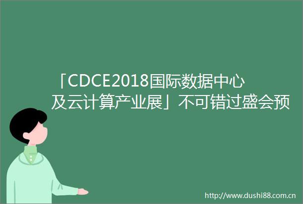 「CDCE2018国际数据中心及云计算产业展」不可错过盛会预登记通道开放