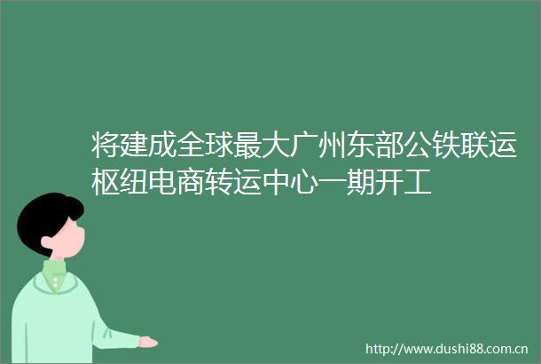 将建成全球最大广州东部公铁联运枢纽电商转运中心一期开工