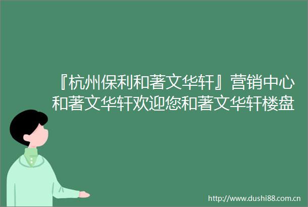 『杭州保利和著文华轩』营销中心和著文华轩欢迎您和著文华轩楼盘详情