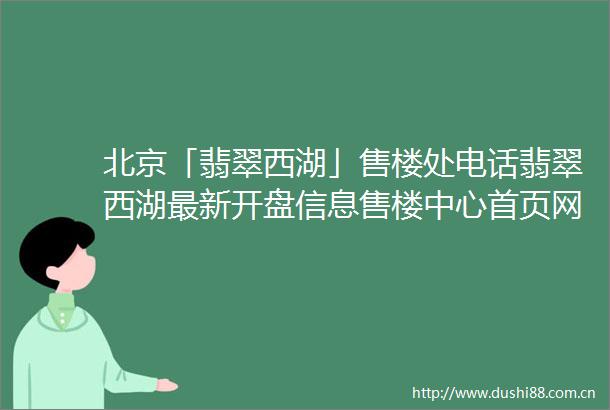 北京「翡翠西湖」售楼处电话翡翠西湖最新开盘信息售楼中心首页网站