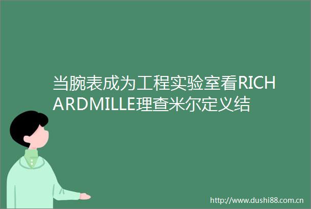 当腕表成为工程实验室看RICHARDMILLE理查米尔定义结构先锋美学