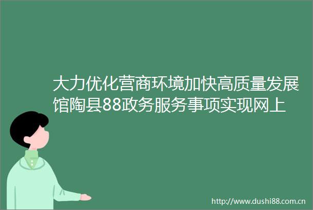 大力优化营商环境加快高质量发展馆陶县88政务服务事项实现网上办