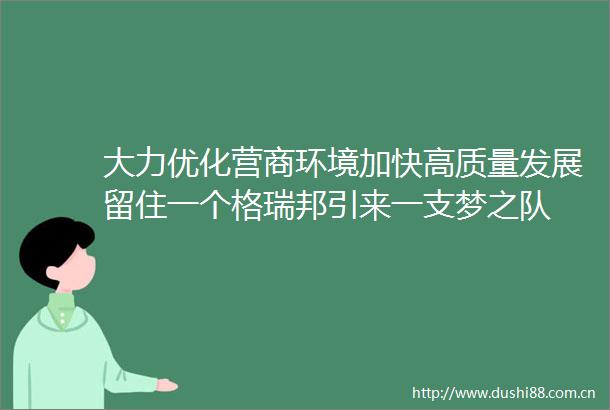 大力优化营商环境加快高质量发展留住一个格瑞邦引来一支梦之队