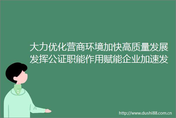 大力优化营商环境加快高质量发展发挥公证职能作用赋能企业加速发展