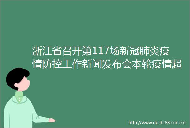 浙江省召开第117场新冠肺炎疫情防控工作新闻发布会本轮疫情超九成在3天内实现社会面清零