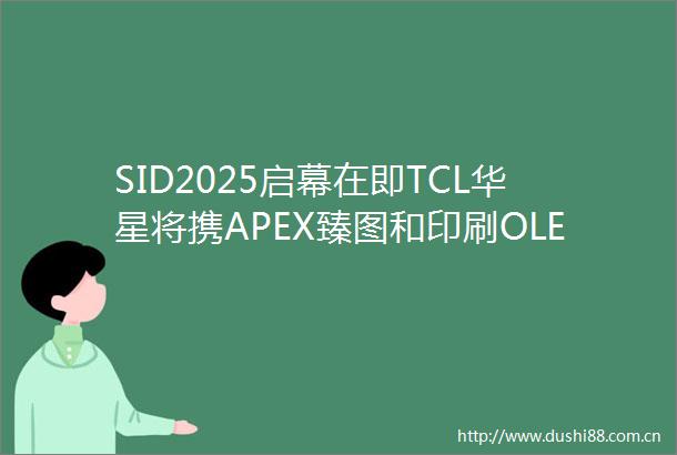 SID2025启幕在即TCL华星将携APEX臻图和印刷OLED全家桶重磅亮相