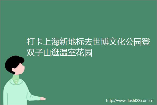打卡上海新地标去世博文化公园登双子山逛温室花园
