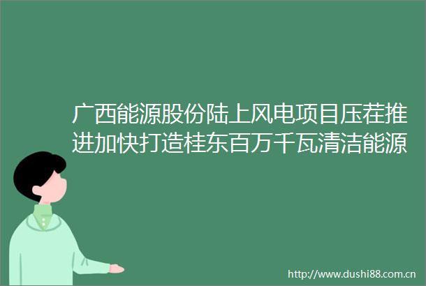 广西能源股份陆上风电项目压茬推进加快打造桂东百万千瓦清洁能源基地