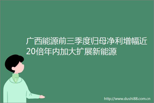广西能源前三季度归母净利增幅近20倍年内加大扩展新能源