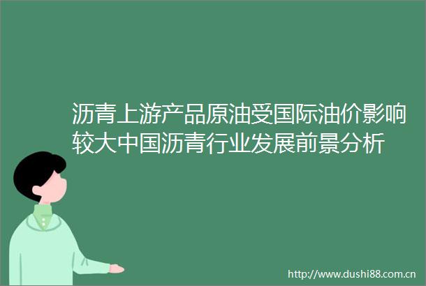 沥青上游产品原油受国际油价影响较大沥青行业发展前景分析