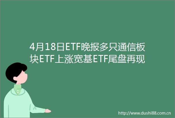 4月18日ETF晚报多只通信板块ETF上涨宽基ETF尾盘再现放量成交