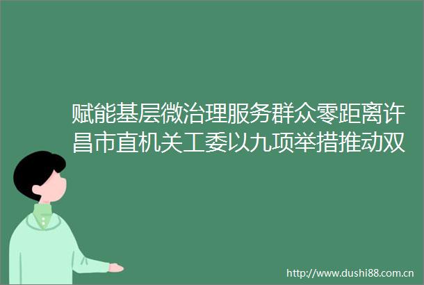 赋能基层微治理服务群众零距离许昌市直机关工委以九项举措推动双报到双报告双服务工作走深走实