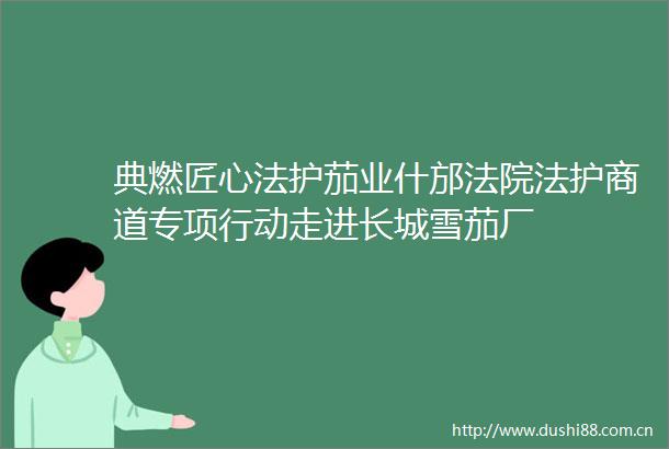典燃匠心法护茄业什邡法护商道专项行动走进长城雪茄厂