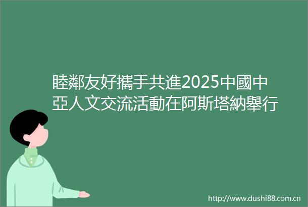 睦鄰友好攜手共進2025中國中亞人文交流活動在阿斯塔納舉行