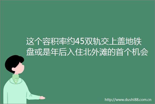 这个容积率约45双轨交上盖地铁盘或是年后入住北外滩的首个机会