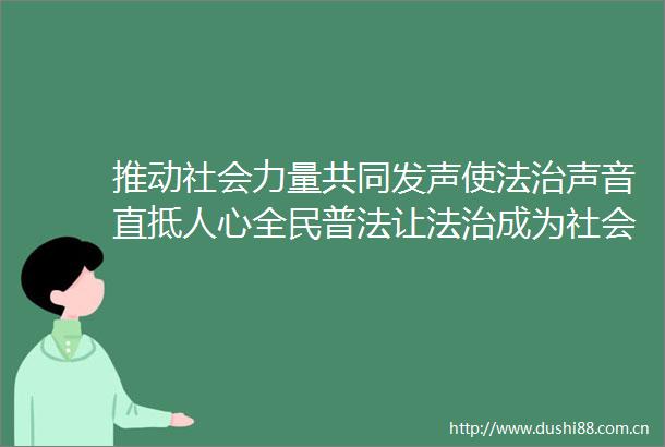推动社会力量共同发声使法治声音直抵人心全民普法让法治成为社会共识