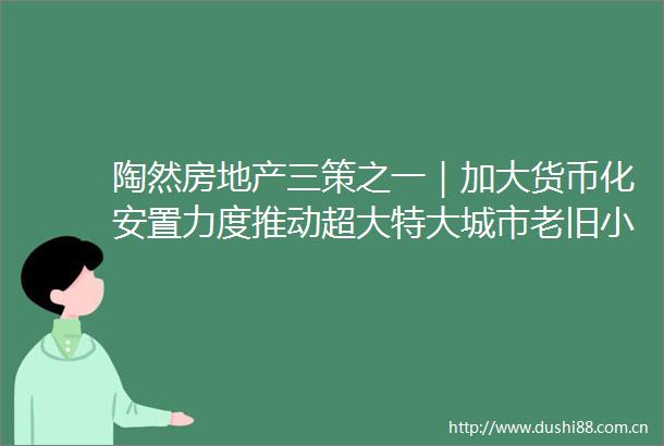 陶然房地产三策之一｜加大货币化安置力度推动超大特大城市老旧小区和城中村改造