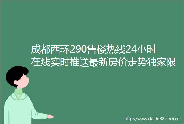 成都西环290售楼热线24小时在线实时推送最新房价走势独家限时折扣及特价房源信息一键获取超值购房优惠