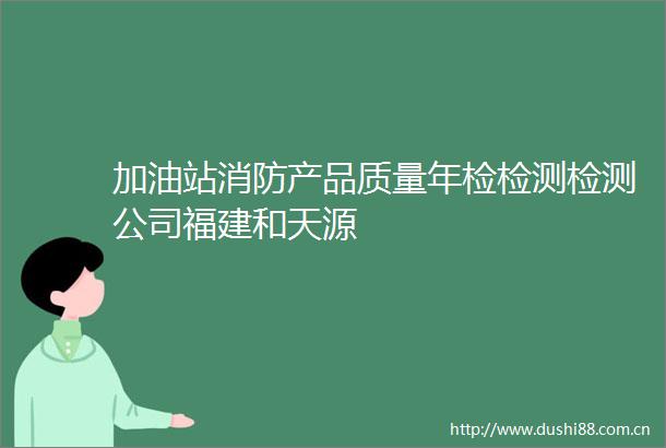 加油站消防产品质量年检检测检测公司福建和天源