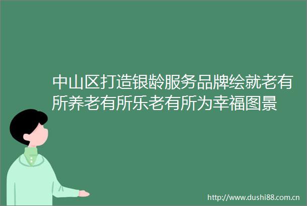 中山区打造银龄服务品牌绘就老有所养老有所乐老有所为幸福图景