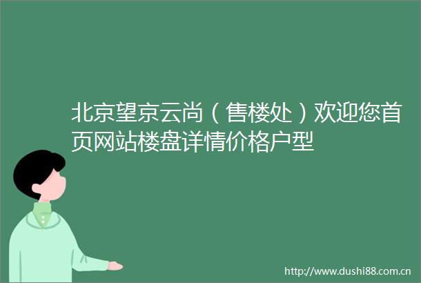 北京望京云尚（售楼处）欢迎您首页网站楼盘详情价格户型