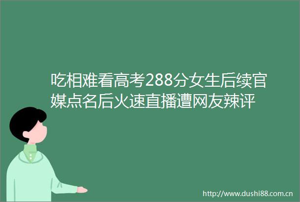 吃相难看高考288分女生后续官媒点名后火速直播遭网友辣评
