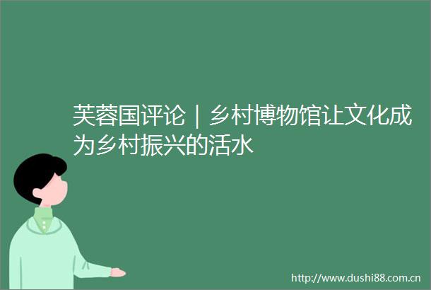 芙蓉国评论｜乡村博物馆让文化成为乡村振兴的活水